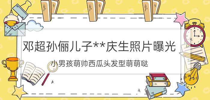 邓超孙俪儿子**庆生照片曝光 小男孩萌帅西瓜头发型萌萌哒